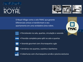 O Royal Village conta o selo FMAC que garante
Diferenciais únicos e transformam o seu
apartamento em uma verdadeira área nobre.
• Porcelanato na sala, quartos, circulação e varanda
• Previsão completa para split na sala e quartos
• Varanda gourmet com churrasqueira a gás
• Armários nos quartos, cozinha e banheiros
• Coberturas com churrasqueira carvão e piscina exclusiva
 