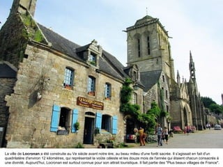 La ville de Locronan a été construite au Ve siècle avant notre ère, au beau milieu d'une forêt sacrée. Il s'agissait en fait d'un
quadrilatère d'environ 12 kilomètres, qui représentait la voûte céleste et les douze mois de l'année qui étaient chacun consacrés à
une divinité. Aujourd'hui, Locronan est surtout connue pour son attrait touristique. Il fait partie des "Plus beaux villages de France".

 