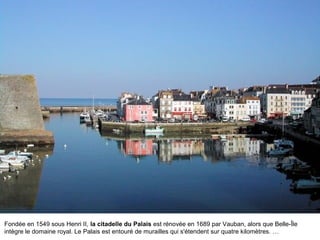 Fondée en 1549 sous Henri II, la citadelle du Palais est rénovée en 1689 par Vauban, alors que Belle-Île
intègre le domaine royal. Le Palais est entouré de murailles qui s'étendent sur quatre kilomètres. …

 