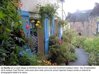 La Gacilly est un petit village du Morbihan dont le nom vous dira forcément quelque chose : lieu d'implantation
de la marque Yves Rocher, c'est aussi dans cette commune qu'est organisé chaque année un festival de
photographie dédié à la nature.

 