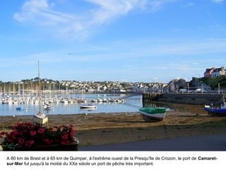 A 80 km de Brest et à 65 km de Quimper, à l'extrême ouest de la Presqu'île de Crozon, le port de Camaretsur-Mer fut jusqu'à la moitié du XXe siècle un port de pêche très important.

 