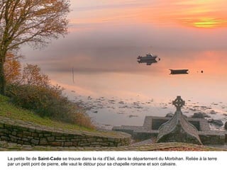La petite île de Saint-Cado se trouve dans la ria d'Etel, dans le département du Morbihan. Reliée à la terre
par un petit pont de pierre, elle vaut le détour pour sa chapelle romane et son calvaire.

 