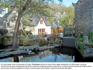 En Cornouaille, entre Concarneau et Lorient, Pont-Aven se love au creux d'une vallée verdoyante. Au XIXe siècle, ce bourg
traversé par les eaux tumultueuses de l'Aven a attiré de nombreux peintres. Aujourd'hui, ce havre de paix entouré de forêts et bercé
par les eaux du fleuve appelle à la rêverie. Une excursion entre histoire, mythes et peintures éternelles.

 