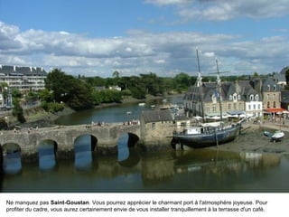 Ne manquez pas Saint-Goustan. Vous pourrez apprécier le charmant port à l'atmosphère joyeuse. Pour
profiter du cadre, vous aurez certainement envie de vous installer tranquillement à la terrasse d'un café.

 