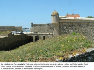 La citadelle de Port-Louis fut l'élément principal de la défense de la rade de Lorient au XVIIIe siècle. C'est
dans ce site, admirablement préservé, que le musée national de la Marine présente une belle collection
d'embarcations, d'armes et de modèles historiques.

 