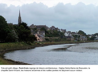 Très joli petit village, Pont-Croix regorge de trésors architecturaux : l'église Notre-Dame de Roscudon, la
chapelle Saint-Vincent, les maisons anciennes et les ruelles pavées ne déçoivent aucun visiteur.

 