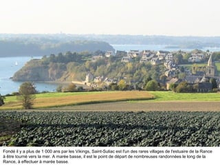 Fondé il y a plus de 1 000 ans par les Vikings, Saint-Suliac est l'un des rares villages de l'estuaire de la Rance
à être tourné vers la mer. A marée basse, il est le point de départ de nombreuses randonnées le long de la
Rance, à effectuer à marée basse.

 