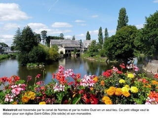 Malestroit est traversée par le canal de Nantes et par la rivière Oust en un seul lieu. Ce petit village vaut le
détour pour son église Saint-Gilles (XIe siècle) et son monastère.

 