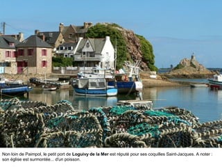 Non loin de Paimpol, le petit port de Loguivy de la Mer est réputé pour ses coquilles Saint-Jacques. A noter :
son église est surmontée... d'un poisson.

 