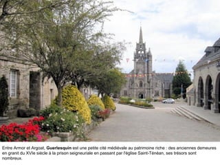 Entre Armor et Argoat, Guerlesquin est une petite cité médiévale au patrimoine riche : des anciennes demeures
en granit du XVIe siècle à la prison seigneuriale en passant par l'église Saint-Ténéan, ses trésors sont
nombreux.
 