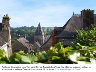 Petite cité de caractère entre Vannes et Rennes, Rochefort-en-Terre s'est bâtie sur un éperon rocheux en
surplomb de la vallée de Gueuzon. La commune fait partie des "Plus beaux villages de France".
 