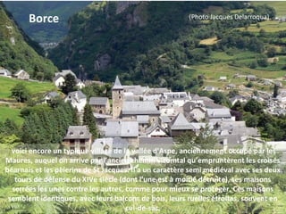 voici encore un typique village de la vallée d'Aspe, anciennement occupé par les
Maures, auquel on arrive par l’ancien chemin vicomtal qu’empruntèrent les croisés
béarnais et les pèlerins de St Jacques. Il a un caractère semi médiéval avec ses deux
tours de défense du XIVe siècle (dont l’une est à moitié détruite), ses maisons
serrées les unes contre les autres, comme pour mieux se protéger. Ces maisons
semblent identiques, avec leurs balcons de bois, leurs ruelles étroites, souvent en
cul-de-sac.
Borce (Photo Jacques Delarroqua)
 