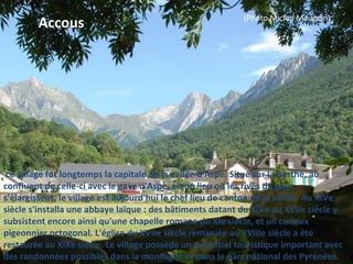  ce village fut longtemps la capitale de la vallée d'Aspe. Situé sur la Berthe, au
confluent de celle-ci avec le gave d'Aspe, en un lieu où les rives du gave
s'élargissent, le village est aujourd'hui le chef lieu de canton de la vallée. Au XIVe
siècle s'installa une abbaye laïque : des bâtiments datant du XIVe au XVIIe siècle y
subsistent encore ainsi qu'une chapelle romane du XIe siècle, et un curieux
pigeonnier octogonal. L'église du XVIIe siècle remaniée au XVIIIe siècle a été
restaurée au XIXe siècle. Le village possède un potentiel touristique important avec
des randonnées possibles dans la montagne et dans le parc national des Pyrénées.
Accous (Photo Michel Maugein)
 