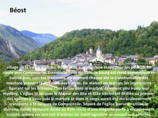 village de la vallée d'Ossau, Béost était autrefois une étape pour les pèlerins en
route vers Compostelle. Essentiellement agricole, le bourg est resté authentique et
cultive avec soin ses traditions, en animant chaque été la transhumance des
moutons prenant la direction des estives. De maison en maison, les inscriptions
figurant sur les linteaux, tous taillés dans le marbre, dévoilent peu à peu leur
mystère. L'église St Jacques le Majeur des XIIe et XIXe siècles est dédiée au premier
des apôtres à avoir subi le martyre et dont le corps aurait été miraculeusement
transporté à St Jacques de Compostelle. Séparé de l'église par une remise, le
château, solide demeure dotée au XVIe siècle d'une élégante porte à encadrement
sculpté, arbore sur son toit d'ardoise un motif signalant un accueil aux pèlerins.
Béost
 