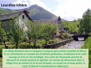  ce village distribué tout en longueur le long du gave mérite toutefois le détour.
Si son architecture ne compte pas d'intérêts particuliers, l'ambiance et le cadre
sauvage en font un site privilégié. Une visite de l'écomusée permet de
découvrir le monde pastoral et agricole. Un chemin de découverte dans le
village livre au visiteur ici et là une fontaine, un moulin et un beau jardin. A
noter la fête de la transhumance début juin.
Lourdios Ichère
 
