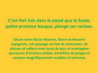 C'est fort loin dans le passé que la Soule,
petite province basque, plonge ses racines.
Située entre Basse Navarre, Béarn et Navarre
espagnole, son paysage est fait de contrastes, de
plaines et vallons mais aussi de pics et montagnes
parcourus d'étroites vallées, entaillées de gorges et
canyons magnifiquement sculptés et tortueux.
 