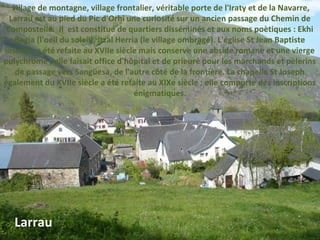  village de montagne, village frontalier, véritable porte de l'Iraty et de la Navarre,
Larrau est au pied du Pic d'Orhi une curiosité sur un ancien passage du Chemin de
Compostelle. Il est constitué de quartiers disséminés et aux noms poètiques : Ekhi
Begia (l'oeil du soleil), Itzal Herria (le village ombragé). L'église St Jean Baptiste
inscrite, a été refaite au XVIIe siècle mais conserve une abside romane et une vierge
polychrome ; elle faisait office d'hôpital et de prieuré pour les marchands et pèlerins
de passage vers Sangüesa, de l'autre côté de la frontière. La chapelle St Joseph
également du XVIIe siècle a été refaite au XIXe siècle ; elle comporte des inscriptions
énigmatiques.
Larrau
 
