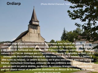 ancien siège d’une commanderie de Roncevaux avec hôpital de pèlerins, cette
commune est organisée comme beaucoup d’autre de la contrée, en « quartiers »,
c'est-à-dire en hameaux ou ensembles de maisons typiques, connue pour ses sites
naturels (où l’on ne manque pas à l’occasion de chasser la palombe au filet…) et la
sauvegarde des traditions basques et des races locales de « manech » (bélier à
tête noire ou rousse). Le centre du bourg est le plus intéressant avec son église St
Michel, monument historique, entourée de son cimetière avec stèles, et desservie
par un pont en pierre dédiée, au dessus du ruisseau Arangorena. Remarquable
par son chœur roman et sa position dominante au dessus de la rivière, elle occupe
Ordiarp (Photo Michel Chanaud, Texte Miguel Bravo)
 