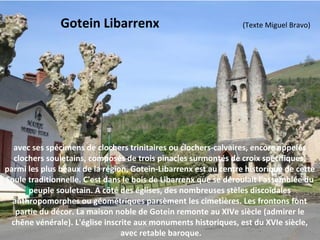 avec ses spécimens de clochers trinitaires ou clochers-calvaires, encore appelés
clochers souletains, composés de trois pinacles surmontés de croix spécifiques,
parmi les plus beaux de la région, Gotein-Libarrenx est au centre historique de cette
Soule traditionnelle. C'est dans le bois de Libarrenx que se déroulait l'assemblée du
peuple souletain. A côté des églises, des nombreuses stèles discoïdales
anthropomorphes ou géométriques parsèment les cimetières. Les frontons font
partie du décor. La maison noble de Gotein remonte au XIVe siècle (admirer le
chêne vénérale). L'église inscrite aux monuments historiques, est du XVIe siècle,
avec retable baroque.
Gotein Libarrenx (Texte Miguel Bravo)
 