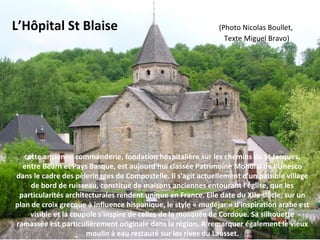 cette ancienne commanderie, fondation hospitalière sur les chemins de St Jacques,
entre Béarn et Pays Basque, est aujourd'hui classée Patrimoine Mondial de l'Unesco
dans le cadre des pèlerinages de Compostelle. Il s'agit actuellement d'un paisible village
de bord de ruisseau, constitué de maisons anciennes entourant l'église, que les
particularités architecturales rendent unique en France. Elle date du XIIe siècle, sur un
plan de croix grecque à influence hispanique, le style « mudéjar » d'inspiration arabe est
visible et la coupole s'inspire de celles de la mosquée de Cordoue. Sa silhouette
ramassée est particulièrement originale dans la région. A remarquer également le vieux
moulin à eau restauré sur les rives du Lausset.
L’Hôpital St Blaise (Photo Nicolas Boullet,
                                                                                                                     Texte Miguel Bravo)
 