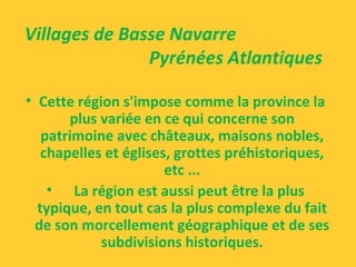 • Cette région s'impose comme la province la
plus variée en ce qui concerne son
patrimoine avec châteaux, maisons nobles,
chapelles et églises, grottes préhistoriques,
etc ...
• La région est aussi peut être la plus
typique, en tout cas la plus complexe du fait
de son morcellement géographique et de ses
subdivisions historiques.
Villages de Basse Navarre
Pyrénées Atlantiques
 