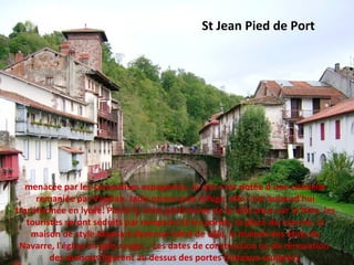 St Jean Pied de Port
menacée par les convoitises espagnoles, la cité s'est dotée d'une citadelle
remaniée par Vauban. Jadis prison puis refuge, elle s'est aujourd'hui
transformée en lycée. Parmi le riche patrimoine de la ville situé sur la Nive, les
touristes seront séduits par remparts et les portes, la place du marché, la
maison de style Mansart devenue hôtel de ville, la maison des états de
Navarre, l'église en grès rouge... Les dates de construction ou de rénovation
des maisons figurent au dessus des portes (linteaux sculptés).
 