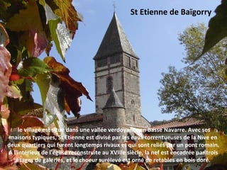 le village est situé dans une vallée verdoyante en Basse Navarre. Avec ses
maisons typiques, St Etienne est divisé par les eaux torrentueuses de la Nive en
deux quartiers qui furent longtemps rivaux et qui sont reliés par un pont romain.
A l'intérieur de l'église reconstruite au XVIIIe siècle, la nef est encadrée par trois
étages de galeries, et le choeur surélevé est orné de retables en bois doré.
St Etienne de Baïgorry
 