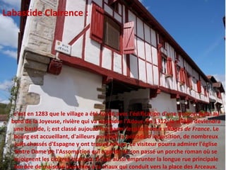 c'est en 1283 que le village a été fondé avec l'édification d'une maison forte au
bord de la Joyeuse, rivière qui va rejoindre l'Adour. En 1312, le village deviendra
une bastide, i; est classé aujourd'hui parmi lesplus beaux villages de France. Le
bourg est accueillant, d'ailleurs pendant la période d'inquisition, de nombreux
juifs chassés d'Espagne y ont trouvé refuge. Le visiteur pourra admirer l'église
Notre Dame de l'Assomption qui a gardé de son passé un porche roman où se
rejoignent les cloîtres latéraux. Il faut aussi emprunter la longue rue principale
bordée de maisons blanchies à la chaux qui conduit vers la place des Arceaux.
Labastide Clairence :
 