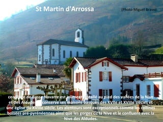 St Martin d'Arrossa
ce village de Basse Navarre est joliment installé au pied des vallées de la Nive
et des Aldudes. Il conserve ses maisons basques des XVIIe et XVIIIe siècles et
une église du XVIIIe siècle. Les alentours sont exceptionnels comme les collines
boisées pré-pyrénéennes ainsi que les gorges de la Nive et le confluent avec la
Nive des Aldudes.
(Photo Miguel Bravo)
 