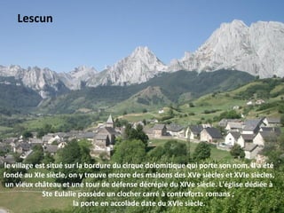 le village est situé sur la bordure du cirque dolomitique qui porte son nom. Il a été
fondé au XIe siècle, on y trouve encore des maisons des XVe siècles et XVIe siècles,
un vieux château et une tour de défense décrépie du XIVe siècle. L'église dédiée à
Ste Eulalie possède un clocher carré à contreforts romans ;
la porte en accolade date du XVIe siècle.
Lescun
 