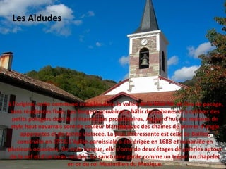 à l'origine, cette commune installée dans la vallée de la Nive fut un lieu de pacage,
sans résidences fixes. Les bergers pouvaient y bâtir des cabanes et y cultiver des
petits potagers dont ils n'étaient pas propriétaires. Aujourd'hui, les maisons de
style haut navarrais sont de couleur blanche avec des chaînes de pierres d'angle
apparentes et de teinte violacée. La plus intéressante est celle de Bailles,
construite en 1773. L'église paroissiale a été érigée en 1688 et remaniée en
plusieurs occasions. De style basque, elle s'orne de deux étages de galeries autour
de la nef et d'un beau retable. Ce sanctuaire garde comme un trésor un chapelet
en or du roi Maximilien du Mexique.
Les Aldudes
 
