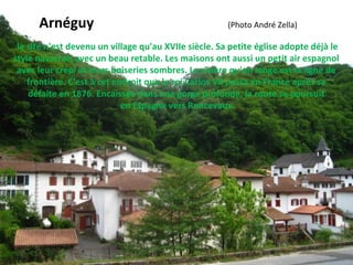 le site n'est devenu un village qu'au XVIIe siècle. Sa petite église adopte déjà le
style navarrais avec un beau retable. Les maisons ont aussi un petit air espagnol
avec leur crépi et leurs boiseries sombres. La rivière qu'on longe est la ligne de
frontière. C'est à cet endroit que le roi Carlos VII passa en France après sa
défaite en 1876. Encaissée dans une gorge profonde, la route se poursuit
en Espagne vers Roncevaux.
Arnéguy (Photo André Zella)
 