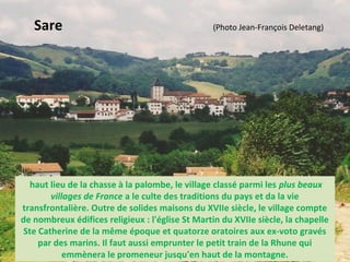 haut lieu de la chasse à la palombe, le village classé parmi les plus beaux
villages de France a le culte des traditions du pays et da la vie
transfrontalière. Outre de solides maisons du XVIIe siècle, le village compte
de nombreux édifices religieux : l'église St Martin du XVIIe siècle, la chapelle
Ste Catherine de la même époque et quatorze oratoires aux ex-voto gravés
par des marins. Il faut aussi emprunter le petit train de la Rhune qui
emmènera le promeneur jusqu'en haut de la montagne.
Sare (Photo Jean-François Deletang)
 