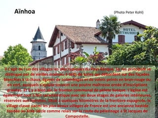  il s'agit de l'un des villages les plus typiques du Pays Basque. Sa rue principale se 
distingue par de vieilles maisons à toits de tuiles qui débordent sur des façades 
blanchies à la chaux, égayés de colombages et de volets peints en brun-rouge ou 
en vert, auxquels s'ajoute souvent une poutre maîtresse ornée d'inscriptions 
gravées. Et il y a bien sûr, le fronton communal de pelote basque. L'église est 
également tout à fait caractéristique avec ses deux étages de galeries intérieures, 
réservées aux hommes. Situé à quelques kilomètres de la frontière espagnole, le 
village classé parmi les plus beaux villages de France est une ancienne bastide 
fondée au XIIIe siècle comme relais sur la route du pèlerinage à St Jacques de 
Compostelle.
Aïnhoa                                                                                        (Photo Peter Kohl)
 