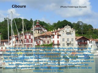 à l'entrée du port, la statue d Notre dame de Muskoa veille toujours sur les 
bateaux qui partent en mer. Quai Ravel, d'élégantes maisons regardent les 
mouvements du port. La rue Agorette abritait les "cagots", ces parias du moyen 
âge. De place en place, les vieilles maisons basques rivalisent de colombages et 
s'égrènent le long des rues, portant ici une vigne touffue, s'effaçant là devant un 
beau clocher octogonal. La rue de La Fontaine sinue entre les superbes 
demeures de pierre et de bois. Au loin, la colline verte s'émaille du blanc des 
maisons peintes à la chaux.
Ciboure                                   (Photo Frédérique Dussot)
 