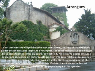 c'est un charmant village labourdin avec son château, reconstruit au XIXe siècle 
par les descendants des seigneurs d'Arcangues. Ses belles maisons aux colombages 
bleus constituent le centre du bourg.  Son église du XIIIe et XIVe siècles entourée 
de maisons anciennes, est remarquable avec son très beau retable et ses galeries. 
Le cimetière, en balcon est connu pour ses stèles discoïdales anciennes et plus 
encore, pour la tombe du chanteur Luis Mariano. La vue depuis ce lieu est 
d'ailleurs remarquable sur la campagne basque et les pyrénées.
Arcangues
 