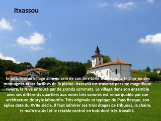le pittoresque village allie au sein de son territoire très étendu, le charme des 
montagnes et les facilités de la plaine. Itxassou est traversé par une magnifique 
rivière, la Nive entouré par de grands sommets. Le village dans son ensemble 
avec ses différents quartiers aux noms très sonores est remarquable par son 
architecture de style labourdin. Très originale et typique du Pays Basque, son 
église date du XVIIe siècle. Il faut admirer ses trois étages de tribunes, la chaire, 
le maître-autel et le retable central en bois doré très travaillé.
 Itxassou
 