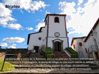 surplombant le cours de la Bidassoa, adossé au pied des Pyrénées précisément
blotti contre le Xoldokogaina, le bourg du village au site inscrit mérite le détour.
L'église, le fronton et l'Herriko Etxea, maison du village, en constituent
l'ossature comme de coutume au Pays Basque, dans un cadre remarquable.
Biriatou
 