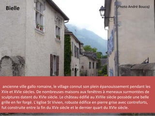 ancienne ville gallo romaine, le village connut son plein épanouissement pendant les
XVe et XVIe siècles. De nombreuses maisons aux fenêtres à meneaux surmontées de
sculptures datent du XVIe siècle. Le château édifié au XVIIIe siècle possède une belle
grille en fer forgé. L'église St Vivien, robuste édifice en pierre grise avec contreforts,
fut construite entre la fin du XVe siècle et le dernier quart du XVIe siècle.
Bielle (Photo André Boucq)
 