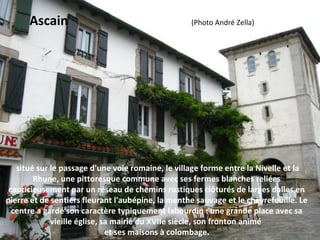  situé sur le passage d'une voie romaine, le village forme entre la Nivelle et la 
Rhune, une pittoresque commune avec ses fermes blanches reliées 
capricieusement par un réseau de chemins rustiques clôturés de larges dalles en 
pierre et de sentiers fleurant l'aubépine, la menthe sauvage et le chèvrefeuille. Le 
centre a gardé son caractère typiquement labourdin : une grande place avec sa 
vieille église, sa mairie du XVIIe siècle, son fronton animé 
et ses maisons à colombage.
Ascain                                                                    (Photo André Zella)
 