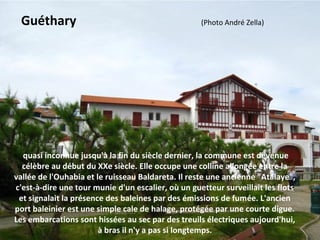  quasi inconnue jusqu'à la fin du siècle dernier, la commune est devenue 
célèbre au début du XXe siècle. Elle occupe une colline allongée entre la 
vallée de l'Ouhabia et le ruisseau Baldareta. Il reste une ancienne "Atalaye", 
c'est-à-dire une tour munie d'un escalier, où un guetteur surveillait les flots 
et signalait la présence des baleines par des émissions de fumée. L'ancien 
port baleinier est une simple cale de halage, protégée par une courte digue. 
Les embarcations sont hissées au sec par des treuils électriques aujourd'hui, 
à bras il n'y a pas si longtemps.
Guéthary                                       (Photo André Zella)
 