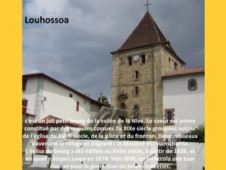 c'est un joli petit bourg de la vallée de la Nive. Le coeur est animé 
constitué par des maisons cossues du XIXe siècle groupées autour 
de l'église du XVIIè siècle, de la place et du fronton. Deux ruisseaux 
traversent le village et joignent : la Mouline et l'Harrichurria. 
L'église du bourg a été édifiée au XVIIe siècle, à partir de 1626, et 
en quatre étapes jusqu'en 1674. Vers l650, on lui accola une tour 
clocher pour la protection du relais charretier.
Louhossoa
 