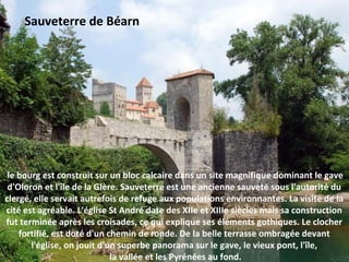 le bourg est construit sur un bloc calcaire dans un site magnifique dominant le gave
d'Oloron et l'île de la Glère. Sauveterre est une ancienne sauveté sous l'autorité du
clergé, elle servait autrefois de refuge aux populations environnantes. La visite de la
cité est agréable. L'église St André date des XIIe et XIIIe siècles mais sa construction
fut terminée après les croisades, ce qui explique ses éléments gothiques. Le clocher
fortifié, est doté d'un chemin de ronde. De la belle terrasse ombragée devant
l'église, on jouit d'un superbe panorama sur le gave, le vieux pont, l'île,
la vallée et les Pyrénées au fond.
Sauveterre de Béarn
 