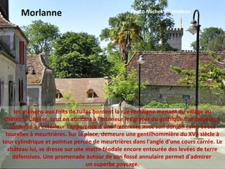 les maisons aux toits de tuiles bordent la rue rectiligne menant du village au
château. L'église, tout en abritant à l'intérieur les grâces du gothique flamboyant, a
conservé à l'extérieur l'apparence d'une forteresse avec son donjon carré et ses
tourelles à meurtrières. Sur la place, demeure une gentilhommière du XVe siècle à
tour cylindrique et pointue percée de meurtrières dans l'angle d'une cours carrée. Le
château lui, se dresse sur une motte féodale encore entourée des levées de terre
défensives. Une promenade autour de son fossé annulaire permet d'admirer
un superbe paysage.
Morlanne Photo Michel Vincendeau
 