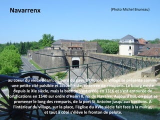 au coeur du vieux Béarn, au bord du gave d'Oloron, le village se présente comme
une petite cité paisible et accueillante, enserrée de remparts. Le bourg existe
depuis le XIe siècle, mais la bastide s'est créée en 1316 et s'est entourée de
fortifications en 1540 sur ordre d'Henri II, roi de Navarre. Aujourd'hui, on peut se
promener le long des remparts, de la port St Antoine jusqu'aux bastions. A
l'intérieur du village, sur la place, l'église du XVIe siècle fait face à la mairie,
et tout à côté s'élève le fronton de pelote.
Navarrenx (Photo Michel Bruneau)
 