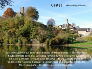 c’est un village typique de la vallée d’Ossau au milieu de bois. Il est entouré de
hauts sommets et de pics. Son église romane du XIIIe siècle ainsi que son
cimetière dominent le village. Celui conserve la tour d’Abadie, ancienne
résidence des vicomtes d’Ossau et de Béarn, avec un donjon sur motte, des
fenêtres romanes, des fossés, qui surplombe un lac.
Castet (Photo Miguel Bravo):
 