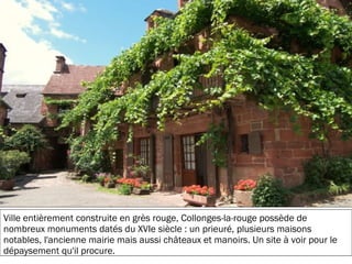 19/11/2012
Ville entièrement construite en grès rouge, Collonges-la-rouge possède de
nombreux monuments datés du XVIe siècle : un prieuré, plusieurs maisons
notables, l'ancienne mairie mais aussi châteaux et manoirs. Un site à voir pour le
dépaysement qu'il procure.
 