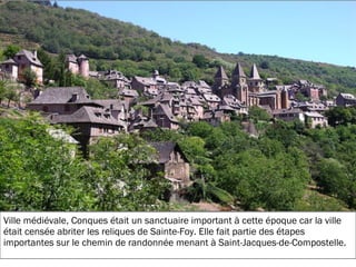 19/11/2012
Ville médiévale, Conques était un sanctuaire important à cette époque car la ville
était censée abriter les reliques de Sainte-Foy. Elle fait partie des étapes
importantes sur le chemin de randonnée menant à Saint-Jacques-de-Compostelle.
 