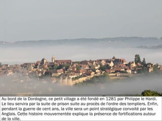 19/11/2012
Au bord de la Dordogne, ce petit village a été fondé en 1281 par Philippe le Hardi.
Le lieu servira par la suite de prison suite au procès de l'ordre des templiers. Enfin,
pendant la guerre de cent ans, la ville sera un point stratégique convoité par les
Anglais. Cette histoire mouvementée explique la présence de fortifications autour
de la ville.
 