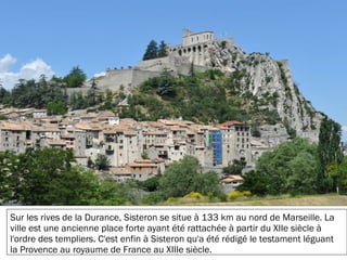 19/11/2012
Sur les rives de la Durance, Sisteron se situe à 133 km au nord de Marseille. La
ville est une ancienne place forte ayant été rattachée à partir du XIIe siècle à
l'ordre des templiers. C'est enfin à Sisteron qu'a été rédigé le testament léguant
la Provence au royaume de France au XIIIe siècle.
 